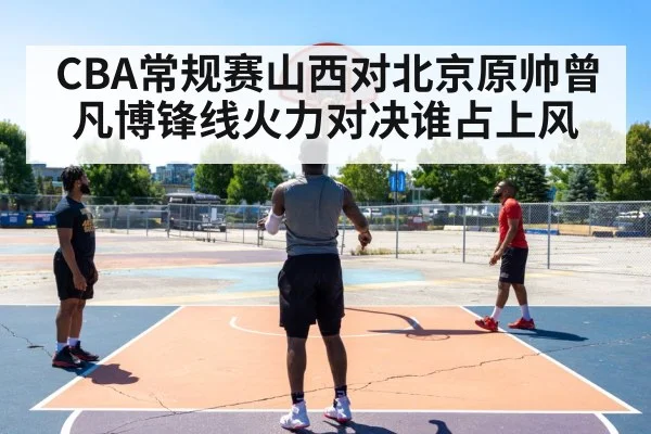 CBA常规赛山西对北京原帅曾凡博锋线火力对决谁占上风
